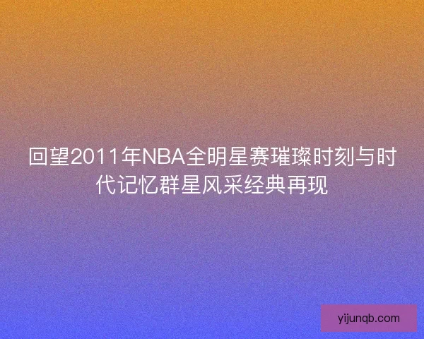 回望2011年NBA全明星赛璀璨时刻与时代记忆群星风采经典再现