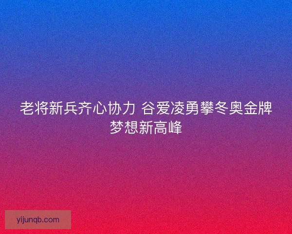 老将新兵齐心协力 谷爱凌勇攀冬奥金牌梦想新高峰
